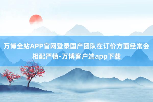 万博全站APP官网登录国产团队在订价方面经常会相配严慎-万博客户端app下载