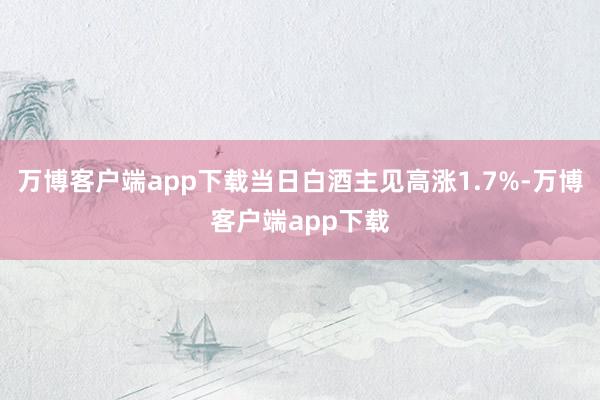 万博客户端app下载当日白酒主见高涨1.7%-万博客户端app下载