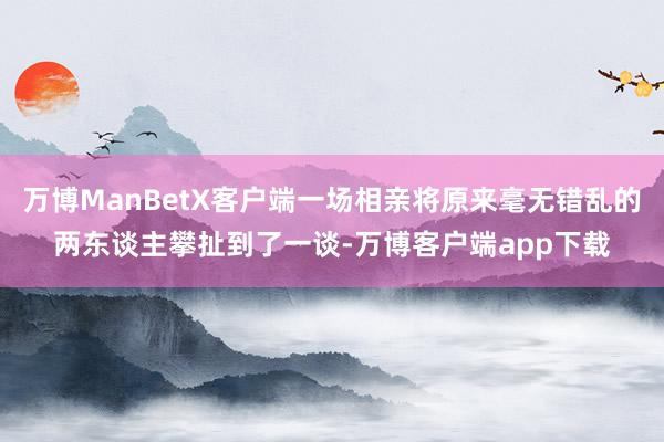 万博ManBetX客户端一场相亲将原来毫无错乱的两东谈主攀扯到了一谈-万博客户端app下载