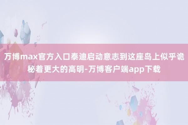 万博max官方入口泰迪启动意志到这座岛上似乎诡秘着更大的高明-万博客户端app下载