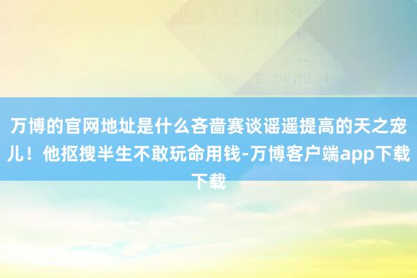 万博的官网地址是什么吝啬赛谈谣遥提高的天之宠儿！他抠搜半生不敢玩命用钱-万博客户端app下载