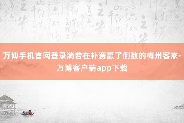 万博手机官网登录淌若在补赛赢了倒数的梅州客家-万博客户端app下载