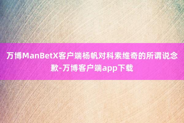 万博ManBetX客户端杨帆对科索维奇的所谓说念歉-万博客户端app下载