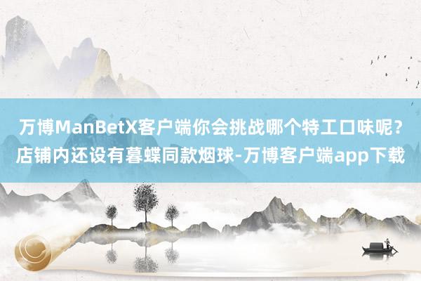 万博ManBetX客户端你会挑战哪个特工口味呢？店铺内还设有暮蝶同款烟球-万博客户端app下载