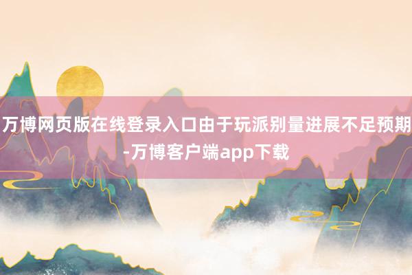 万博网页版在线登录入口由于玩派别量进展不足预期-万博客户端app下载