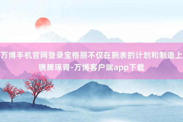 万博手机官网登录宝格丽不仅在腕表的计划和制造上镌脾琢肾-万博客户端app下载