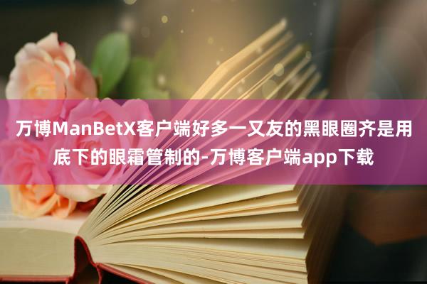 万博ManBetX客户端好多一又友的黑眼圈齐是用底下的眼霜管制的-万博客户端app下载