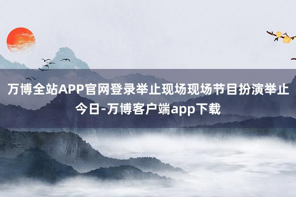 万博全站APP官网登录举止现场现场节目扮演举止今日-万博客户端app下载