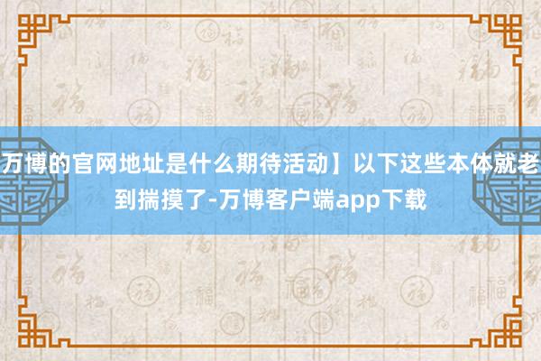 万博的官网地址是什么期待活动】以下这些本体就老到揣摸了-万博客户端app下载