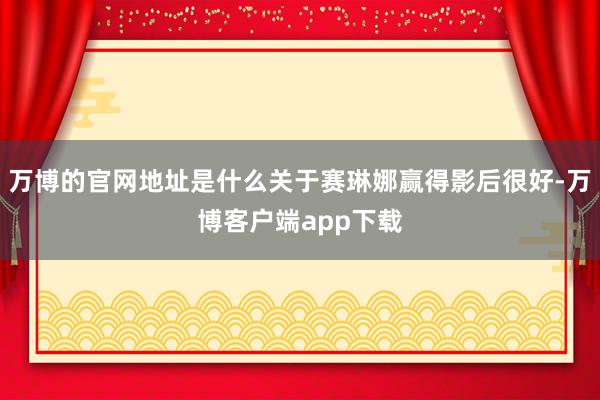 万博的官网地址是什么关于赛琳娜赢得影后很好-万博客户端app下载