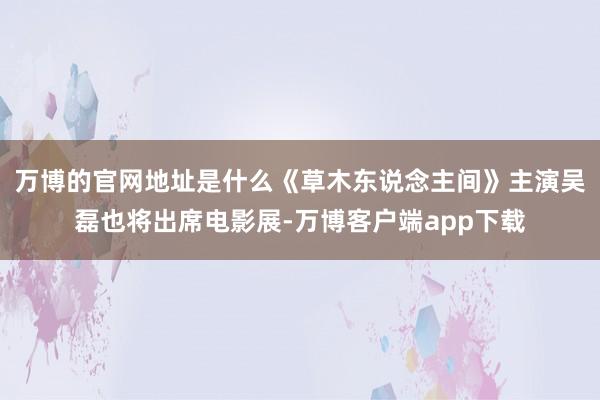 万博的官网地址是什么《草木东说念主间》主演吴磊也将出席电影展-万博客户端app下载