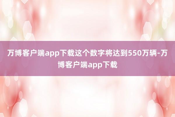 万博客户端app下载这个数字将达到550万辆-万博客户端app下载