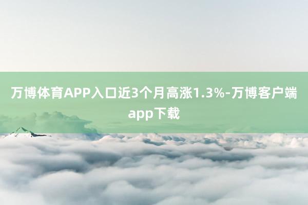 万博体育APP入口近3个月高涨1.3%-万博客户端app下载