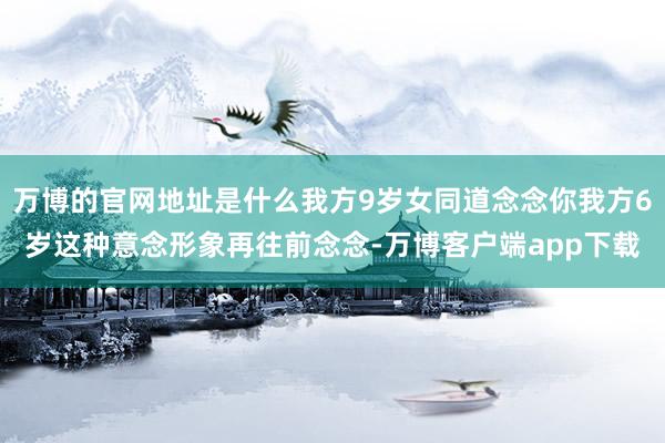 万博的官网地址是什么我方9岁女同道念念你我方6岁这种意念形象再往前念念-万博客户端app下载