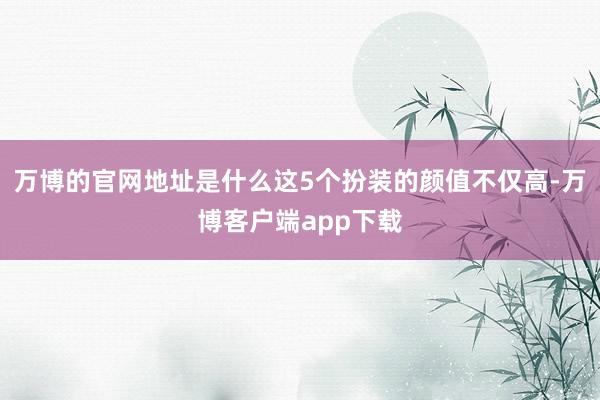 万博的官网地址是什么这5个扮装的颜值不仅高-万博客户端app下载