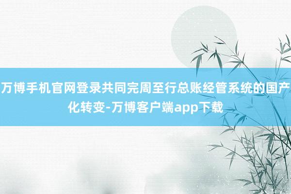 万博手机官网登录共同完周至行总账经管系统的国产化转变-万博客户端app下载