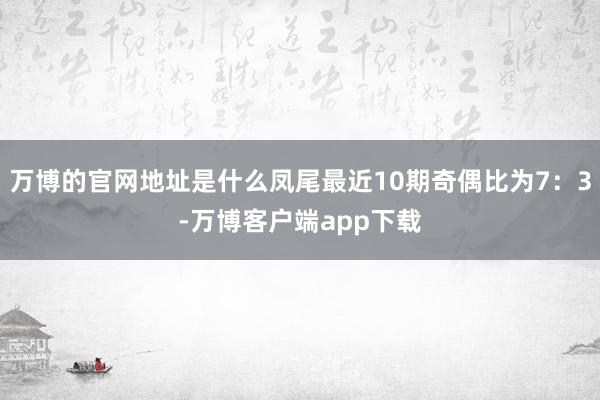 万博的官网地址是什么凤尾最近10期奇偶比为7：3-万博客户端app下载