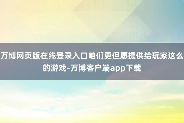 万博网页版在线登录入口咱们更但愿提供给玩家这么的游戏-万博客户端app下载