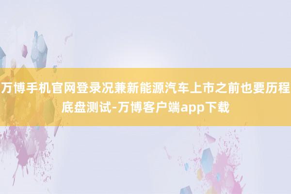 万博手机官网登录况兼新能源汽车上市之前也要历程底盘测试-万博客户端app下载