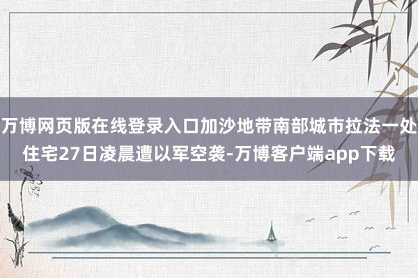 万博网页版在线登录入口加沙地带南部城市拉法一处住宅27日凌晨遭以军空袭-万博客户端app下载