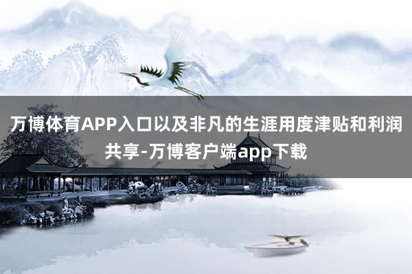 万博体育APP入口以及非凡的生涯用度津贴和利润共享-万博客户端app下载