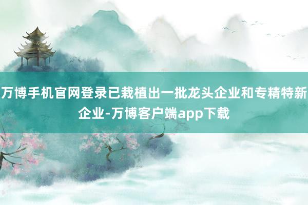 万博手机官网登录已栽植出一批龙头企业和专精特新企业-万博客户端app下载