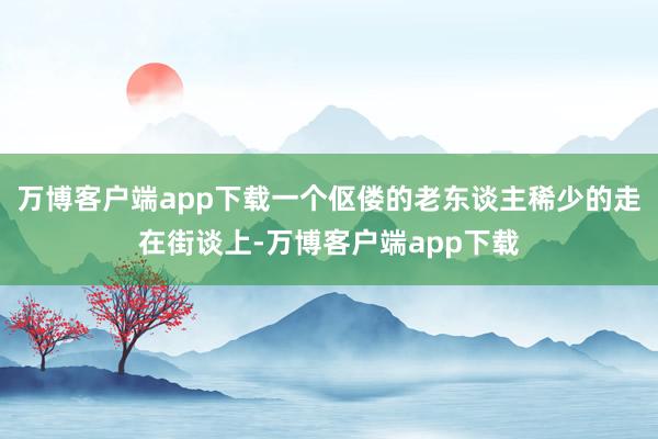 万博客户端app下载一个伛偻的老东谈主稀少的走在街谈上-万博客户端app下载