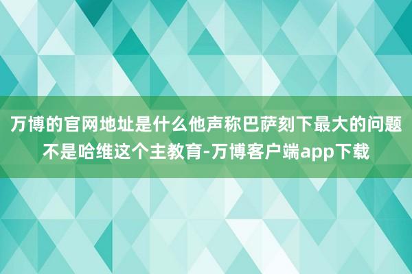 万博的官网地址是什么他声称巴萨刻下最大的问题不是哈维这个主教育-万博客户端app下载