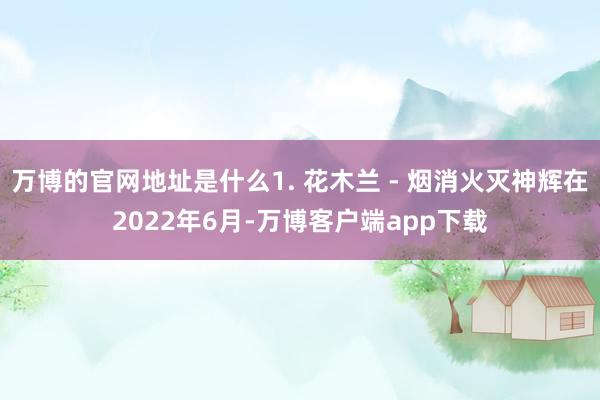 万博的官网地址是什么1. 花木兰 - 烟消火灭神辉在2022年6月-万博客户端app下载