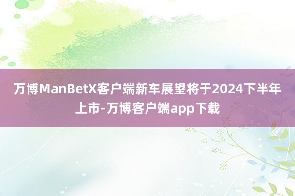 万博ManBetX客户端新车展望将于2024下半年上市-万博客户端app下载