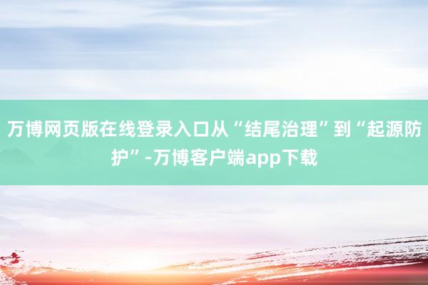 万博网页版在线登录入口从“结尾治理”到“起源防护”-万博客户端app下载