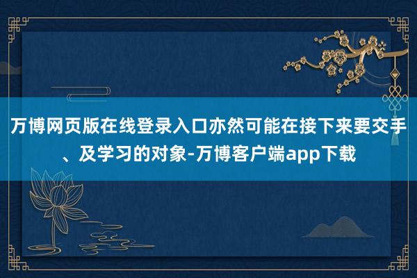 万博网页版在线登录入口亦然可能在接下来要交手、及学习的对象-万博客户端app下载