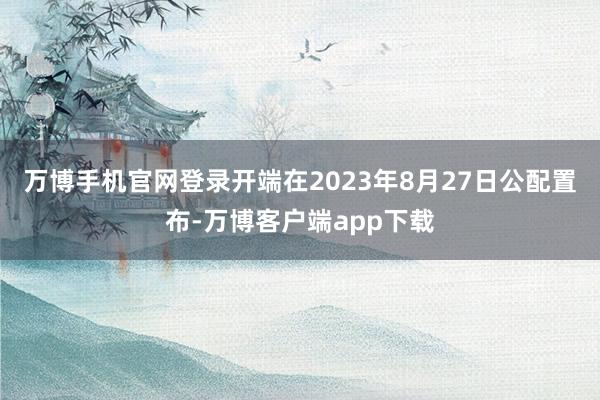 万博手机官网登录开端在2023年8月27日公配置布-万博客户端app下载