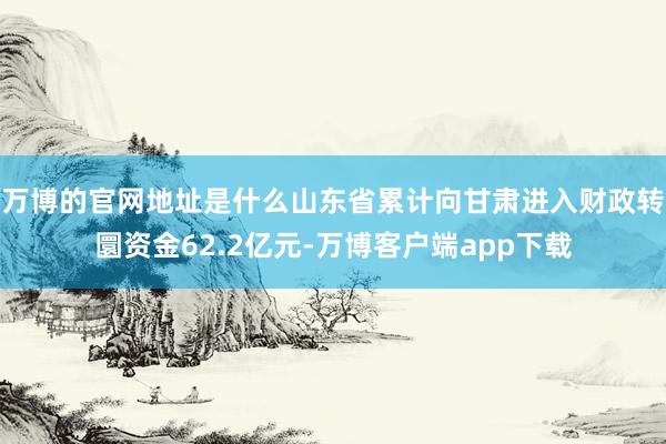 万博的官网地址是什么山东省累计向甘肃进入财政转圜资金62.2亿元-万博客户端app下载