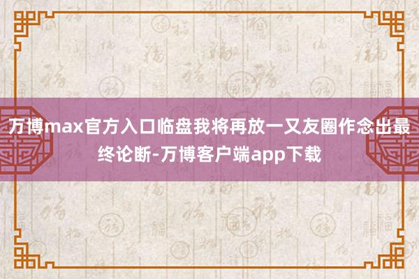 万博max官方入口临盘我将再放一又友圈作念出最终论断-万博客户端app下载