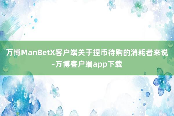 万博ManBetX客户端关于捏币待购的消耗者来说-万博客户端app下载