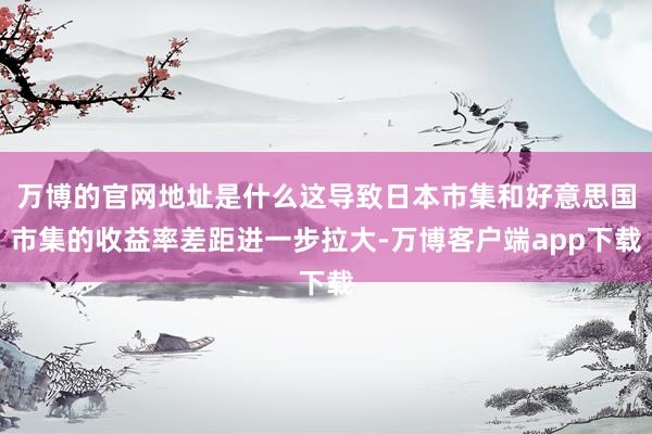 万博的官网地址是什么这导致日本市集和好意思国市集的收益率差距进一步拉大-万博客户端app下载