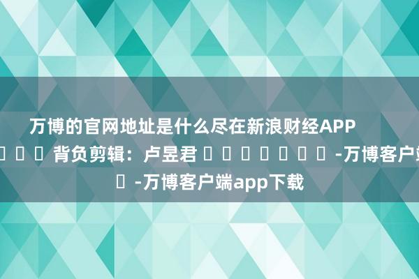 万博的官网地址是什么尽在新浪财经APP            						背负剪辑：卢昱君 							-万博客户端app下载