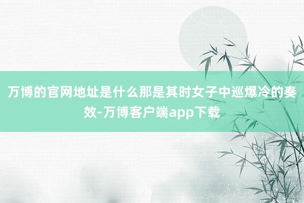 万博的官网地址是什么　　那是其时女子中巡爆冷的奏效-万博客户端app下载