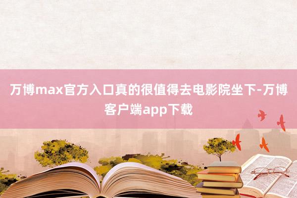 万博max官方入口真的很值得去电影院坐下-万博客户端app下载