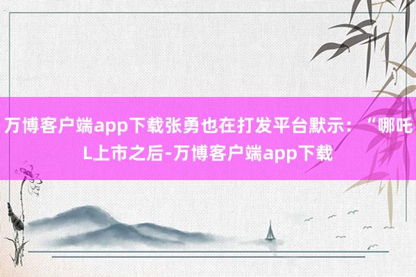 万博客户端app下载张勇也在打发平台默示：“哪吒L上市之后-万博客户端app下载