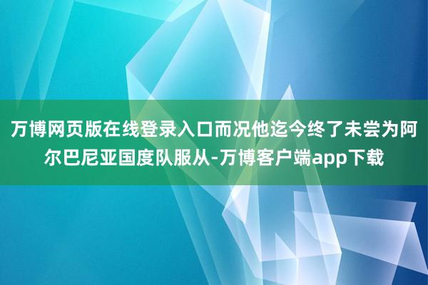 万博网页版在线登录入口而况他迄今终了未尝为阿尔巴尼亚国度队服从-万博客户端app下载