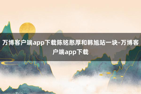 万博客户端app下载陈铭憨厚和韩旭站一块-万博客户端app下载