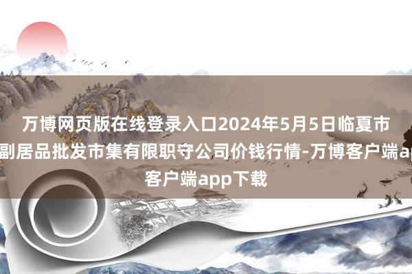 万博网页版在线登录入口2024年5月5日临夏市富临农副居品批发市集有限职守公司价钱行情-万博客户端app下载