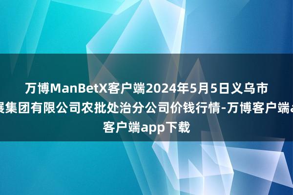 万博ManBetX客户端2024年5月5日义乌市市集发展集团有限公司农批处治分公司价钱行情-万博客户端app下载