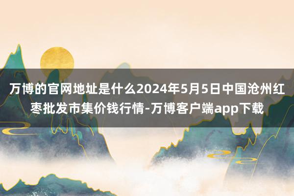 万博的官网地址是什么2024年5月5日中国沧州红枣批发市集价钱行情-万博客户端app下载