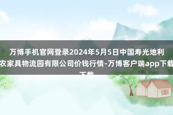 万博手机官网登录2024年5月5日中国寿光地利农家具物流园有限公司价钱行情-万博客户端app下载