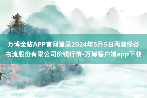 万博全站APP官网登录2024年5月5日两湖绿谷物流股份有限公司价钱行情-万博客户端app下载