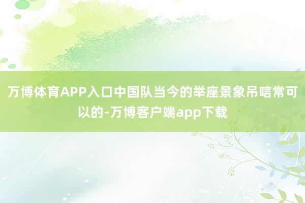 万博体育APP入口中国队当今的举座景象吊唁常可以的-万博客户端app下载