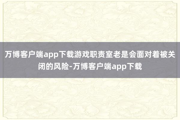 万博客户端app下载游戏职责室老是会面对着被关闭的风险-万博客户端app下载